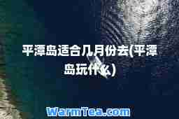 平潭岛适几月份去(平潭岛玩什么)