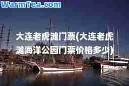 大连老虎滩门票(大连老虎滩海洋公园门票价格多少)