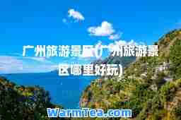 广州旅游景区(广州旅游景区哪里好玩)