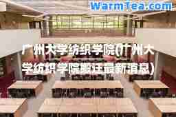 广州大学纺织学院(广州大学纺织学院搬迁消息)
