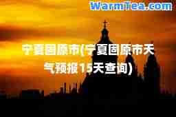 宁夏固原市(宁夏固原市天气预报15天查询)