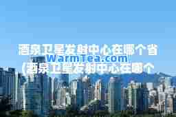 酒泉卫星发射中心在哪个省(酒泉卫星发射中心在哪个省级行政区)