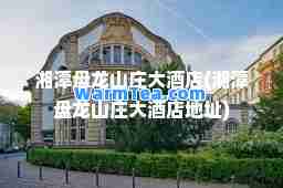 湘潭盘龙山庄大酒店(湘潭盘龙山庄大酒店地址)