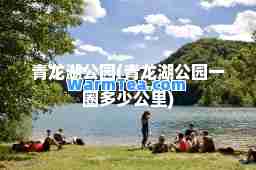 青龙湖公园(青龙湖公园一圈多少公里)