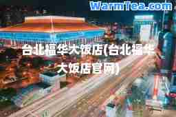 台北福华大饭店(台北福华大饭店官网)