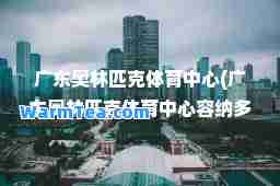 广东奥林匹克体育中心(广东奥林匹克体育中心容纳多少人)