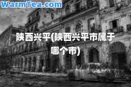 陕西兴平(陕西兴平市属于哪个市)