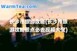 长沙市旅游攻略(长沙市旅游攻略景点必去视频大全)