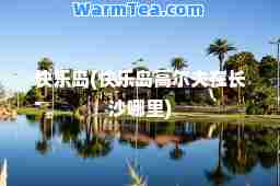 快乐岛(快乐岛高尔夫在长沙哪里)