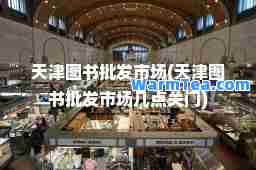 天津图书批发市场(天津图书批发市场几点关门)