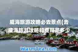 威海旅游攻略必去景点(去威海旅游攻略和费用是多少)