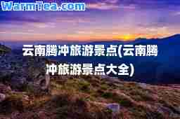云南腾冲旅游景点(云南腾冲旅游景点大全)