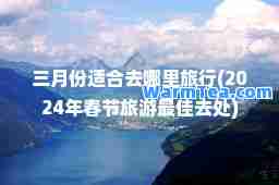 三月份适去哪里旅行(2024年春节旅游去处)