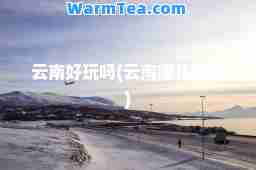 云南好玩吗(云南哪儿好玩)