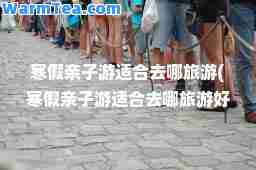 寒假亲子游适去哪旅游(寒假亲子游适去哪旅游好)