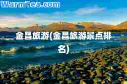 金昌旅游(金昌旅游景点排名)