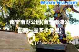 南宁南湖公园(南宁南湖公园跑一圈多少公里)
