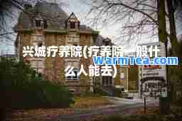 兴城疗养院(疗养院一般什么人能去)