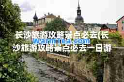 长沙旅游攻略景点必去(长沙旅游攻略景点必去一日游)