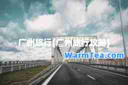 广州旅行(广州旅行攻略)
