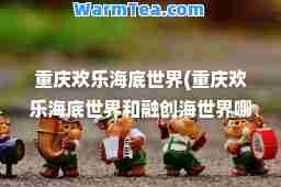 重庆欢乐海底世界(重庆欢乐海底世界和融创海世界哪个好玩)