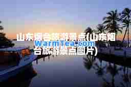 山东烟台旅游景点(山东烟台旅游景点图片)