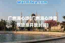 广州海心沙(广州海心沙音乐喷泉开放时间)