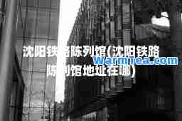 沈阳铁路陈列馆(沈阳铁路陈列馆地址在哪)