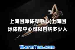 上海体操中心(上海体操中心可以容纳多少人)
