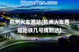 杭州火车西站(杭州火车西站地铁几号线到达)