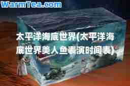 太平洋海底世界(太平洋海底世界美人鱼表演时间表)