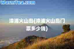 漳浦火山岛(漳浦火山岛门票多少钱)