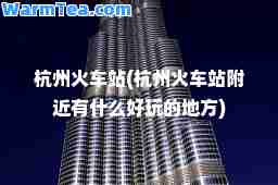 杭州火车站(杭州火车站附近有什么好玩的地方) 杭州火车站(杭州火车站附近有什么好玩的地方)