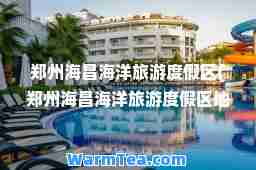 郑州海昌海洋旅游度假区(郑州海昌海洋旅游度假区地图)