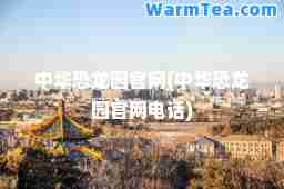 中华恐龙园官网(中华恐龙园官网电话)