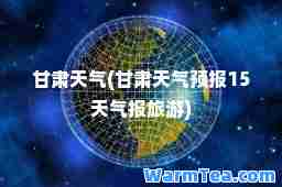 甘肃天气(甘肃天气预报15天气报旅游)