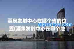 酒泉发射中心在哪个省的位置(酒泉发射中心在哪个地区)