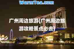 广州周边旅游(广州周边旅游攻略景点必去)