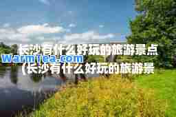 长沙有什么好玩的旅游景点(长沙有什么好玩的旅游景点便宜)