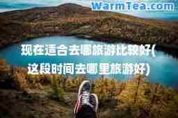 现在适去哪旅游比较好(这段时间去哪里旅游好)