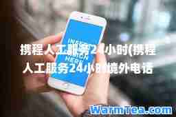 携程人工服务24小时(携程人工服务24小时境外电话)