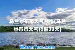 乌兰察布市天气预报(乌兰察布市天气预报30天)