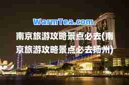 南京旅游攻略景点必去(南京旅游攻略景点必去扬州)