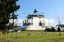 扬州旅行(扬州旅行攻略)