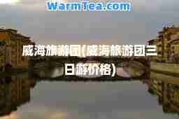 威海旅游团(威海旅游团三日游价格)