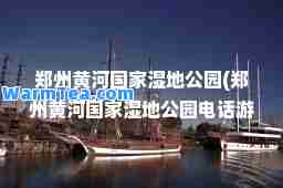 郑州黄河国家湿地公园(郑州黄河国家湿地公园电话游客服务中心)