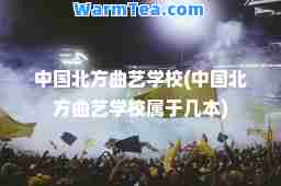 中国北方曲艺学校(中国北方曲艺学校属于几本)
