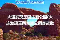 大连发现王国主题公园(大连发现王国主题公园穿越撒哈拉)