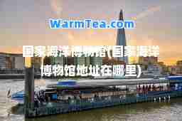 国家海洋博物馆(国家海洋博物馆地址在哪里)