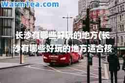 长沙有哪些好玩的地方(长沙有哪些好玩的地方适孩子的)
